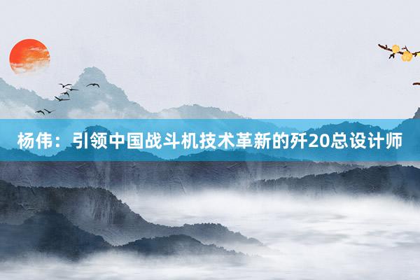 杨伟：引领中国战斗机技术革新的歼20总设计师